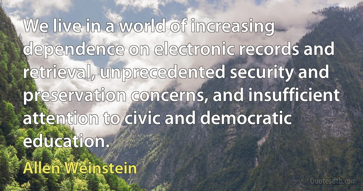 We live in a world of increasing dependence on electronic records and retrieval, unprecedented security and preservation concerns, and insufficient attention to civic and democratic education. (Allen Weinstein)