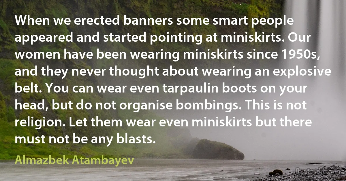 When we erected banners some smart people appeared and started pointing at miniskirts. Our women have been wearing miniskirts since 1950s, and they never thought about wearing an explosive belt. You can wear even tarpaulin boots on your head, but do not organise bombings. This is not religion. Let them wear even miniskirts but there must not be any blasts. (Almazbek Atambayev)