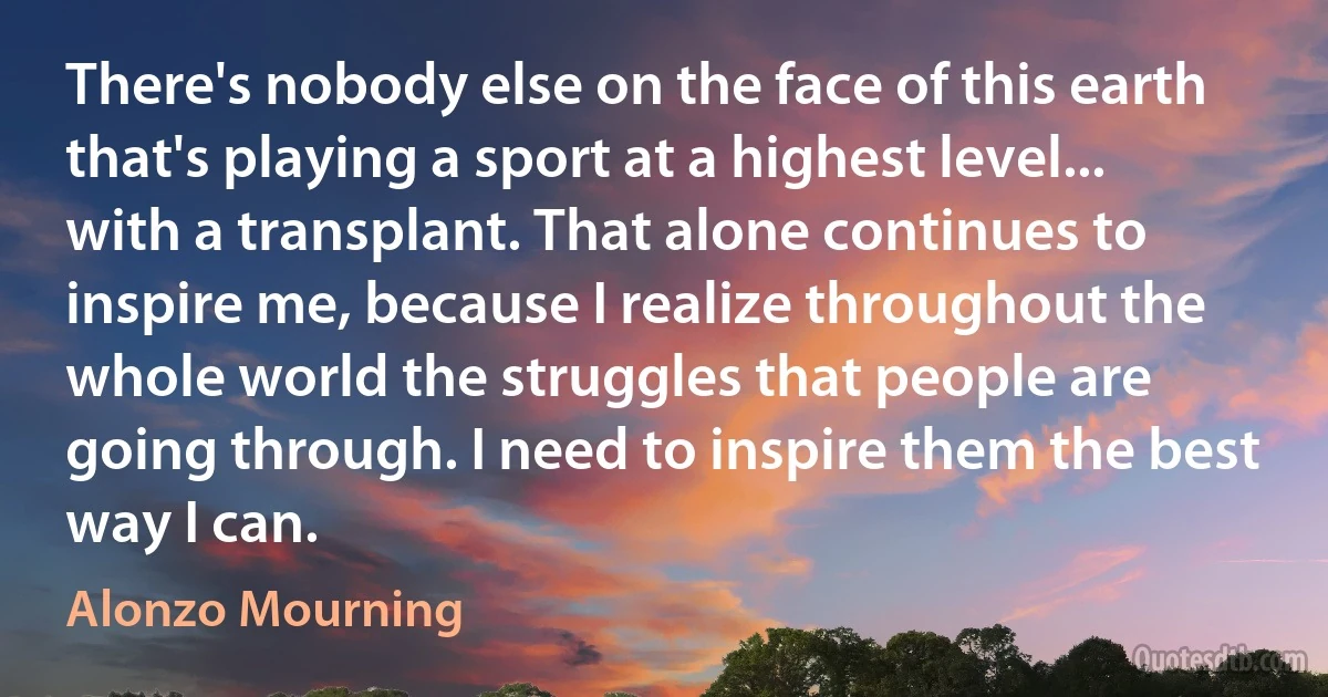 There's nobody else on the face of this earth that's playing a sport at a highest level... with a transplant. That alone continues to inspire me, because I realize throughout the whole world the struggles that people are going through. I need to inspire them the best way I can. (Alonzo Mourning)