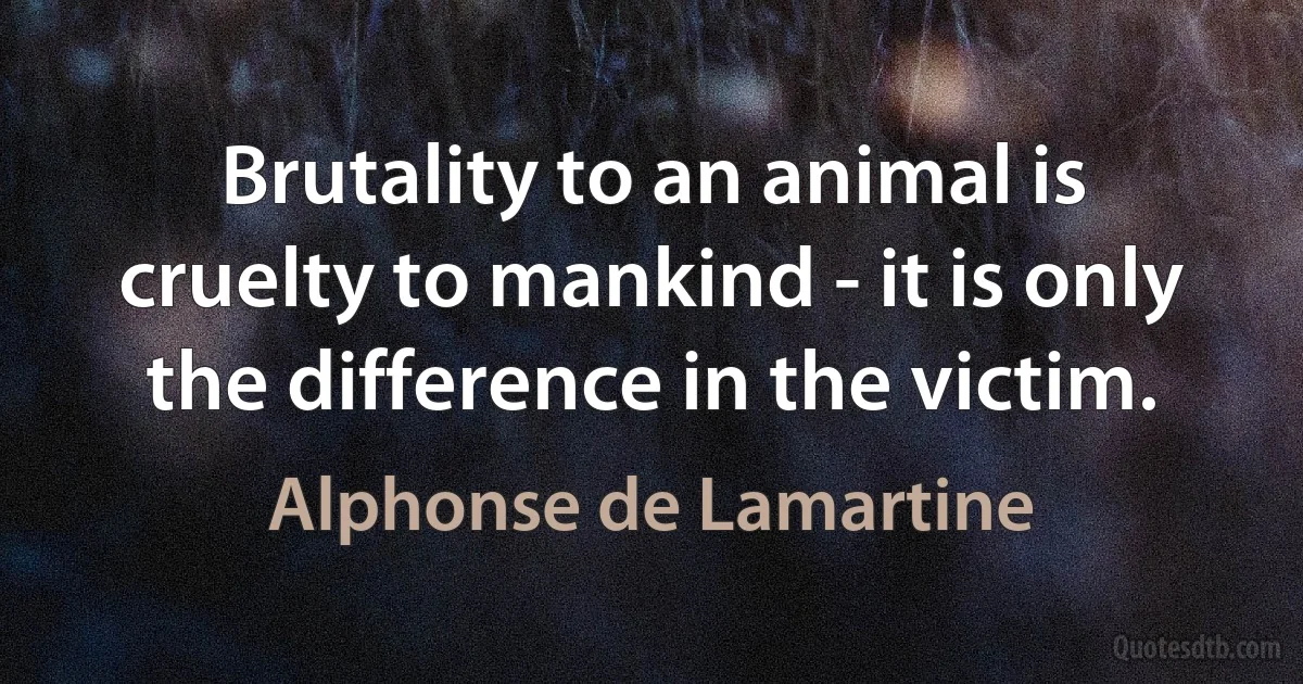 Brutality to an animal is cruelty to mankind - it is only the difference in the victim. (Alphonse de Lamartine)