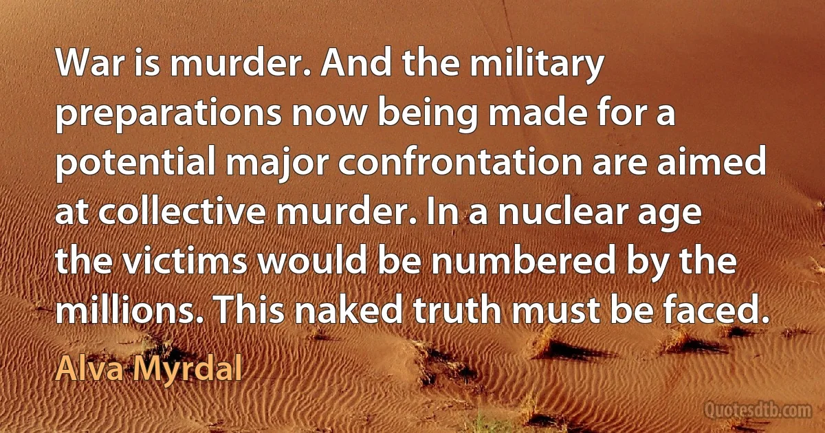 War is murder. And the military preparations now being made for a potential major confrontation are aimed at collective murder. In a nuclear age the victims would be numbered by the millions. This naked truth must be faced. (Alva Myrdal)