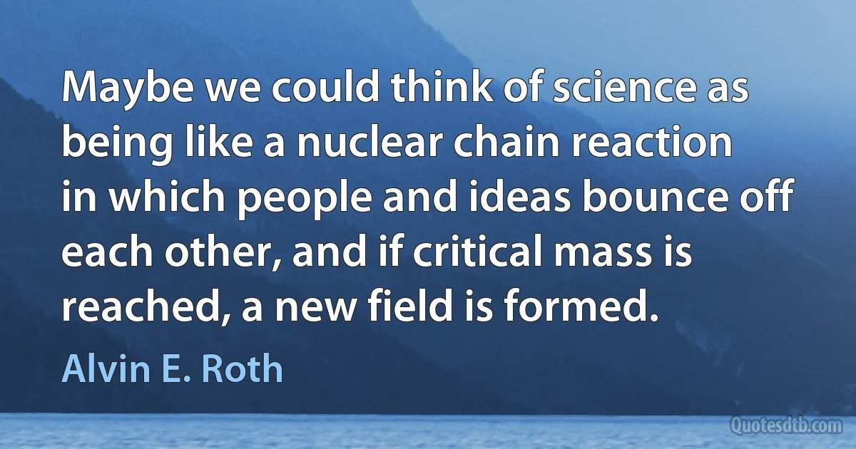 Maybe we could think of science as being like a nuclear chain reaction in which people and ideas bounce off each other, and if critical mass is reached, a new field is formed. (Alvin E. Roth)