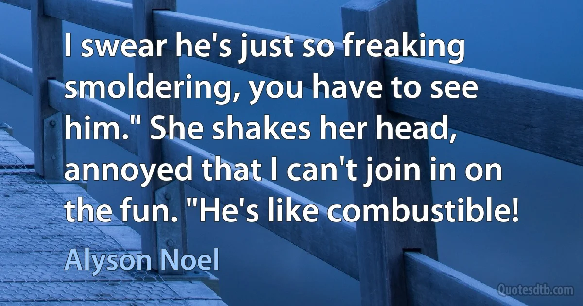 I swear he's just so freaking smoldering, you have to see him." She shakes her head, annoyed that I can't join in on the fun. "He's like combustible! (Alyson Noel)