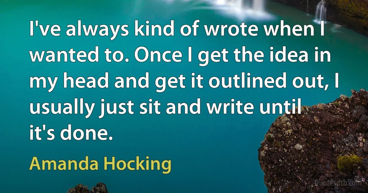 I've always kind of wrote when I wanted to. Once I get the idea in my head and get it outlined out, I usually just sit and write until it's done. (Amanda Hocking)