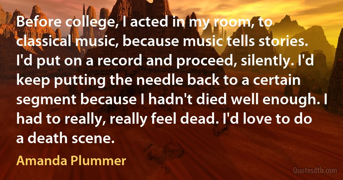 Before college, I acted in my room, to classical music, because music tells stories. I'd put on a record and proceed, silently. I'd keep putting the needle back to a certain segment because I hadn't died well enough. I had to really, really feel dead. I'd love to do a death scene. (Amanda Plummer)