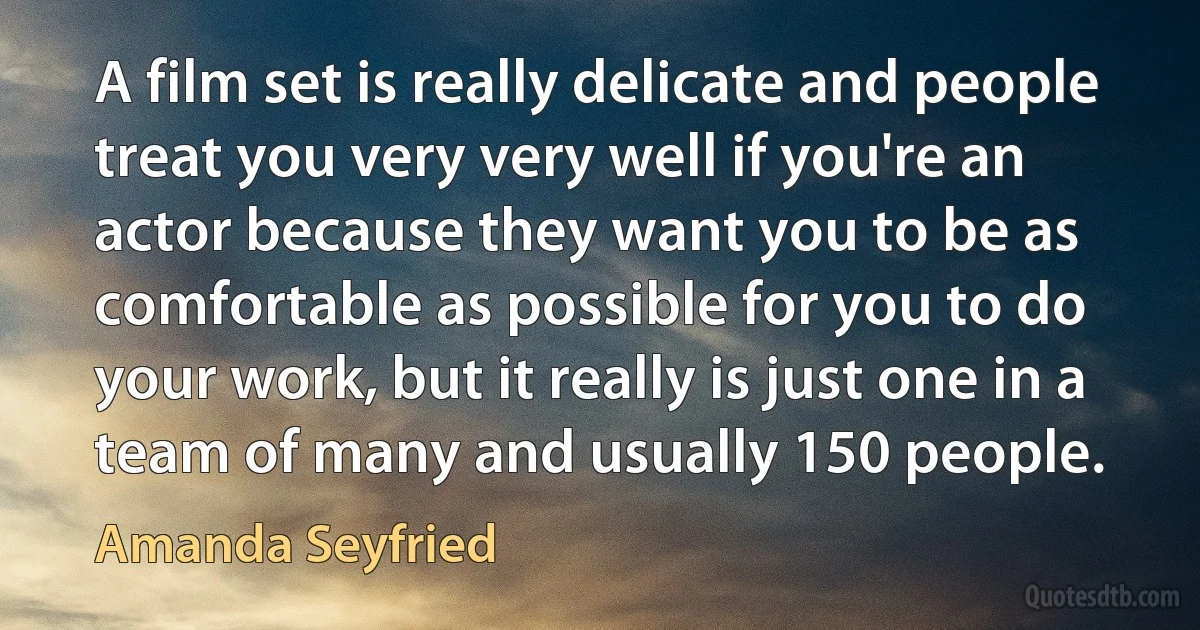 A film set is really delicate and people treat you very very well if you're an actor because they want you to be as comfortable as possible for you to do your work, but it really is just one in a team of many and usually 150 people. (Amanda Seyfried)