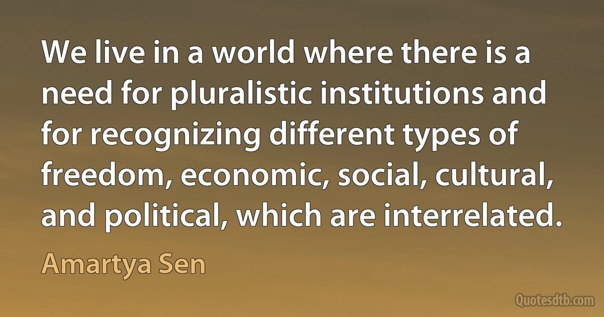 We live in a world where there is a need for pluralistic institutions and for recognizing different types of freedom, economic, social, cultural, and political, which are interrelated. (Amartya Sen)