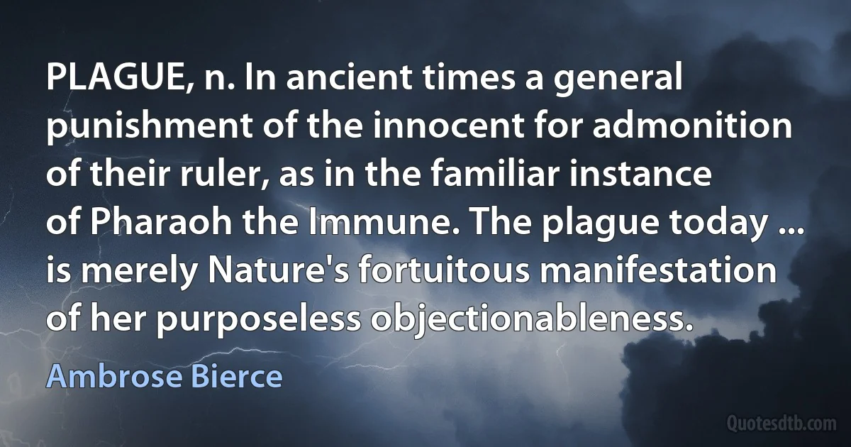 PLAGUE, n. In ancient times a general punishment of the innocent for admonition of their ruler, as in the familiar instance of Pharaoh the Immune. The plague today ... is merely Nature's fortuitous manifestation of her purposeless objectionableness. (Ambrose Bierce)