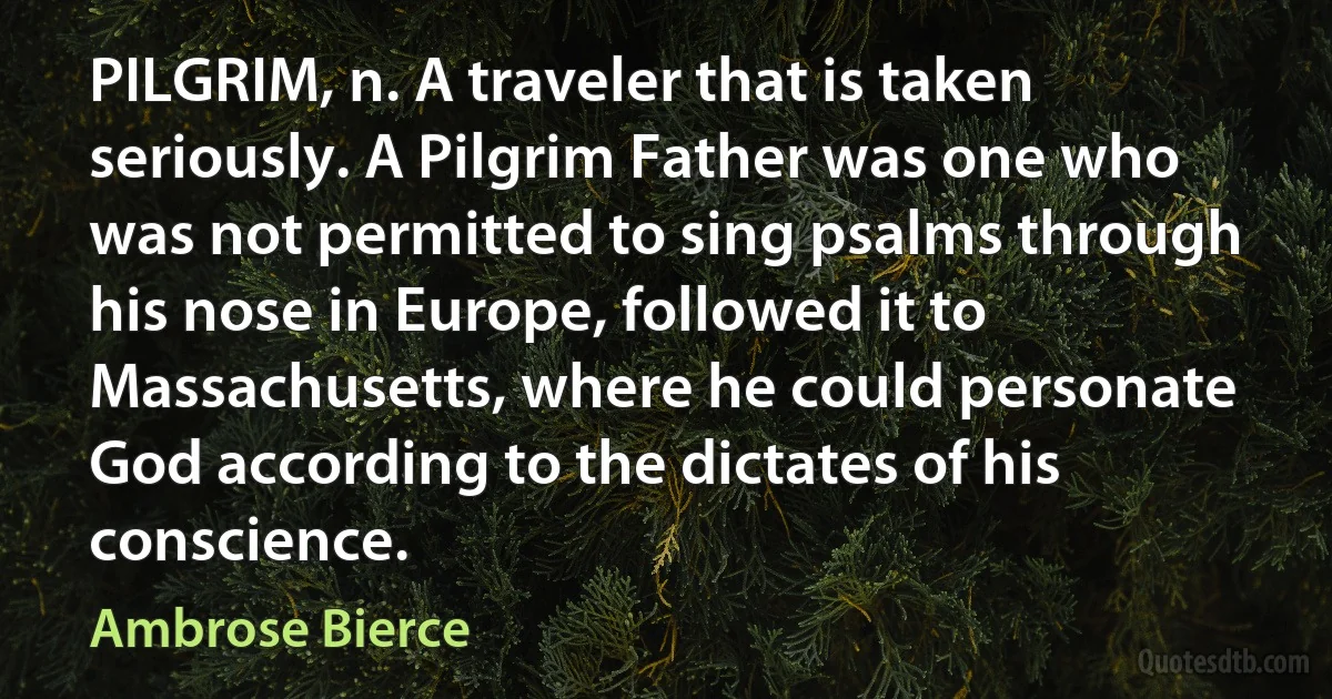 PILGRIM, n. A traveler that is taken seriously. A Pilgrim Father was one who was not permitted to sing psalms through his nose in Europe, followed it to Massachusetts, where he could personate God according to the dictates of his conscience. (Ambrose Bierce)