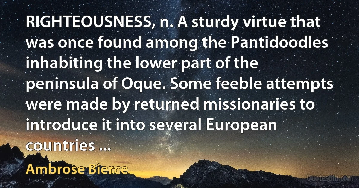 RIGHTEOUSNESS, n. A sturdy virtue that was once found among the Pantidoodles inhabiting the lower part of the peninsula of Oque. Some feeble attempts were made by returned missionaries to introduce it into several European countries ... (Ambrose Bierce)