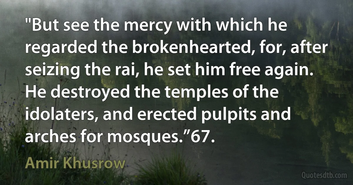 "But see the mercy with which he regarded the brokenhearted, for, after seizing the rai, he set him free again. He destroyed the temples of the idolaters, and erected pulpits and arches for mosques.”67. (Amir Khusrow)