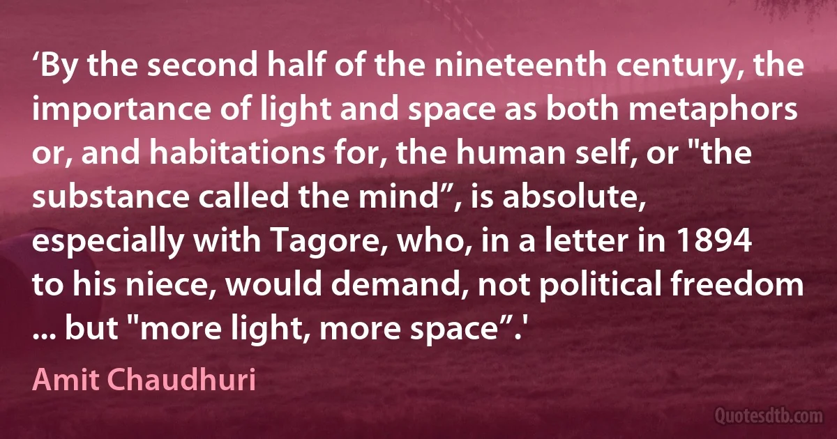 ‘By the second half of the nineteenth century, the importance of light and space as both metaphors or, and habitations for, the human self, or "the substance called the mind”, is absolute, especially with Tagore, who, in a letter in 1894 to his niece, would demand, not political freedom ... but "more light, more space”.' (Amit Chaudhuri)