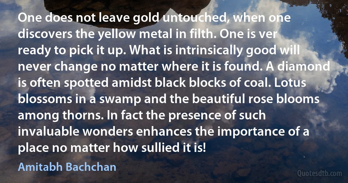 One does not leave gold untouched, when one discovers the yellow metal in filth. One is ver ready to pick it up. What is intrinsically good will never change no matter where it is found. A diamond is often spotted amidst black blocks of coal. Lotus blossoms in a swamp and the beautiful rose blooms among thorns. In fact the presence of such invaluable wonders enhances the importance of a place no matter how sullied it is! (Amitabh Bachchan)