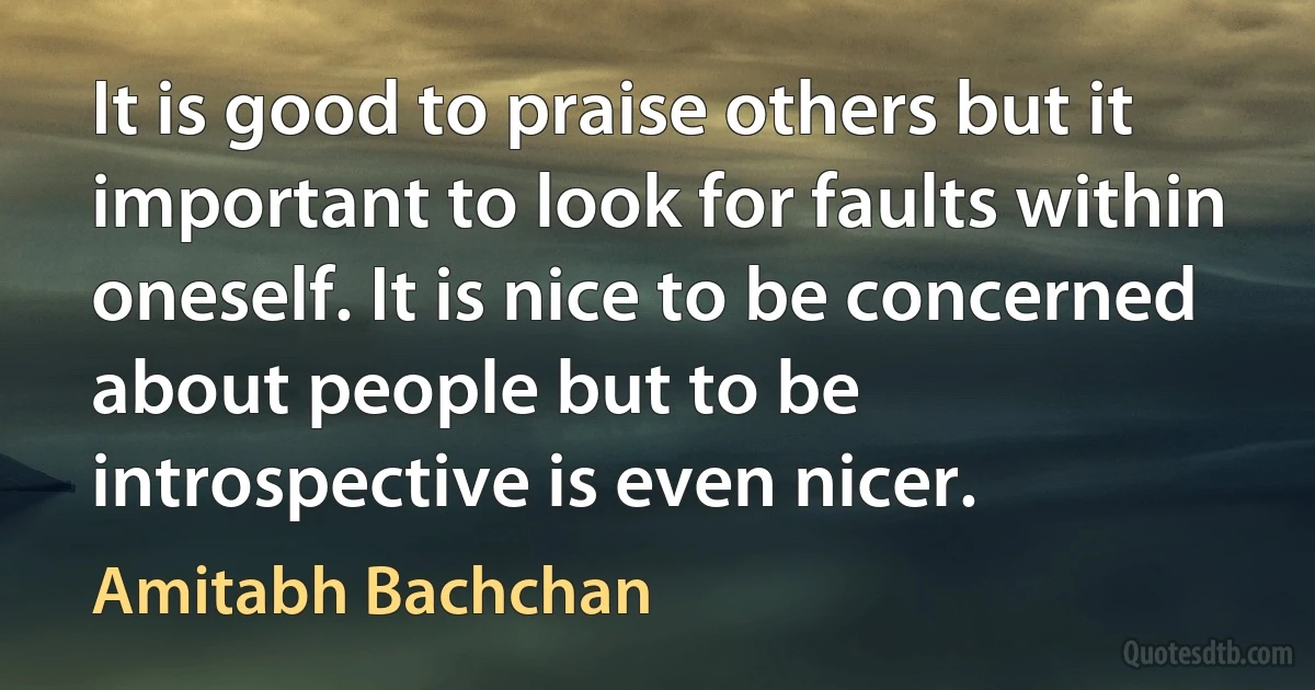 It is good to praise others but it important to look for faults within oneself. It is nice to be concerned about people but to be introspective is even nicer. (Amitabh Bachchan)