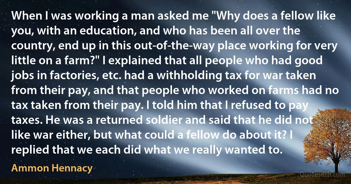 When I was working a man asked me "Why does a fellow like you, with an education, and who has been all over the country, end up in this out-of-the-way place working for very little on a farm?" I explained that all people who had good jobs in factories, etc. had a withholding tax for war taken from their pay, and that people who worked on farms had no tax taken from their pay. I told him that I refused to pay taxes. He was a returned soldier and said that he did not like war either, but what could a fellow do about it? I replied that we each did what we really wanted to. (Ammon Hennacy)