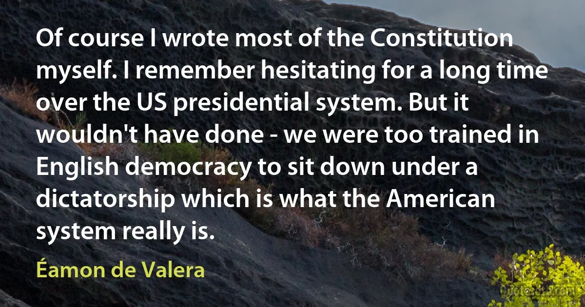 Of course I wrote most of the Constitution myself. I remember hesitating for a long time over the US presidential system. But it wouldn't have done - we were too trained in English democracy to sit down under a dictatorship which is what the American system really is. (Éamon de Valera)