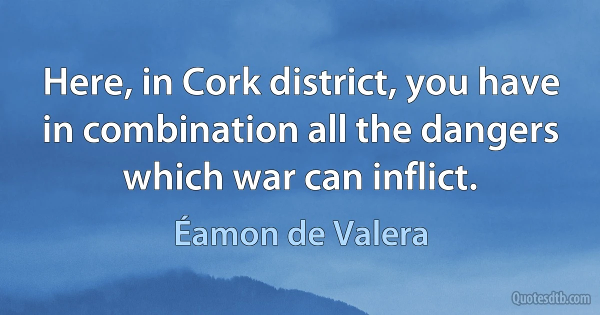 Here, in Cork district, you have in combination all the dangers which war can inflict. (Éamon de Valera)