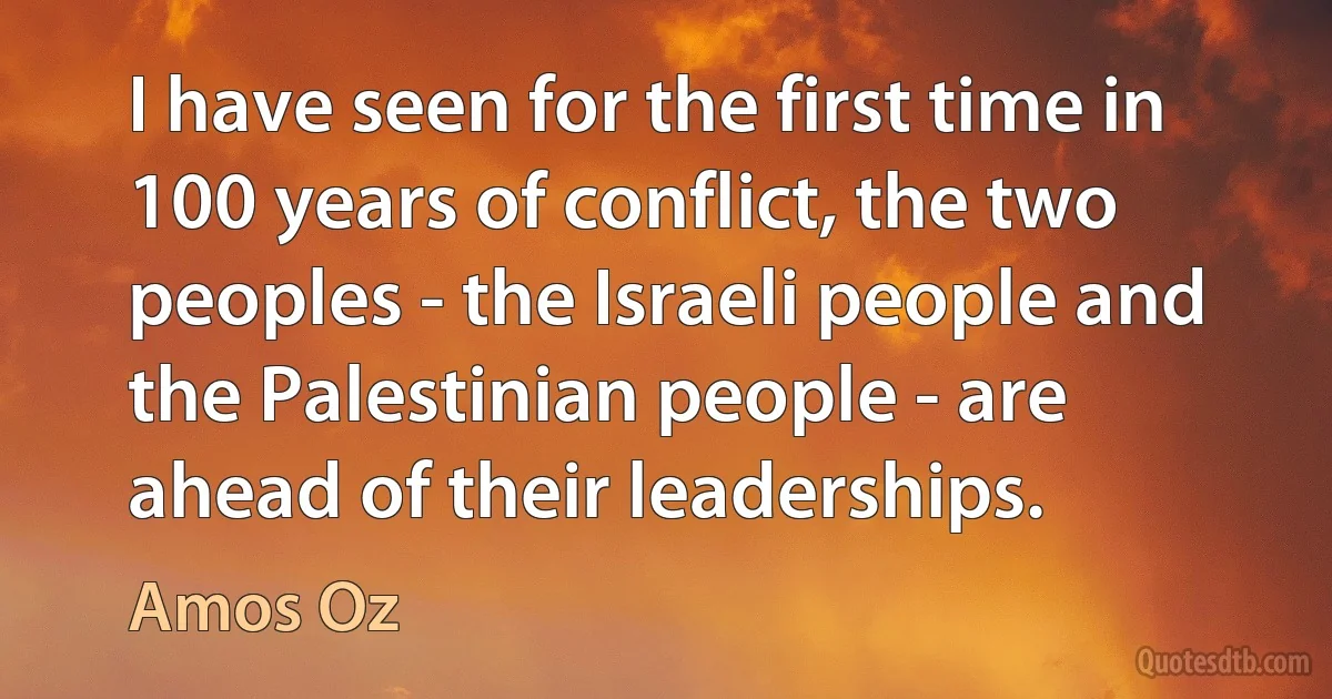 I have seen for the first time in 100 years of conflict, the two peoples - the Israeli people and the Palestinian people - are ahead of their leaderships. (Amos Oz)