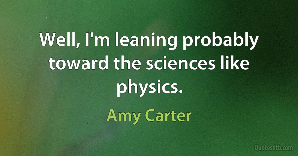 Well, I'm leaning probably toward the sciences like physics. (Amy Carter)