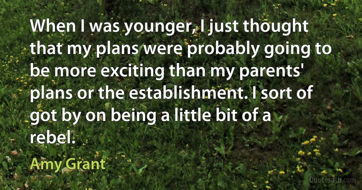 When I was younger, I just thought that my plans were probably going to be more exciting than my parents' plans or the establishment. I sort of got by on being a little bit of a rebel. (Amy Grant)