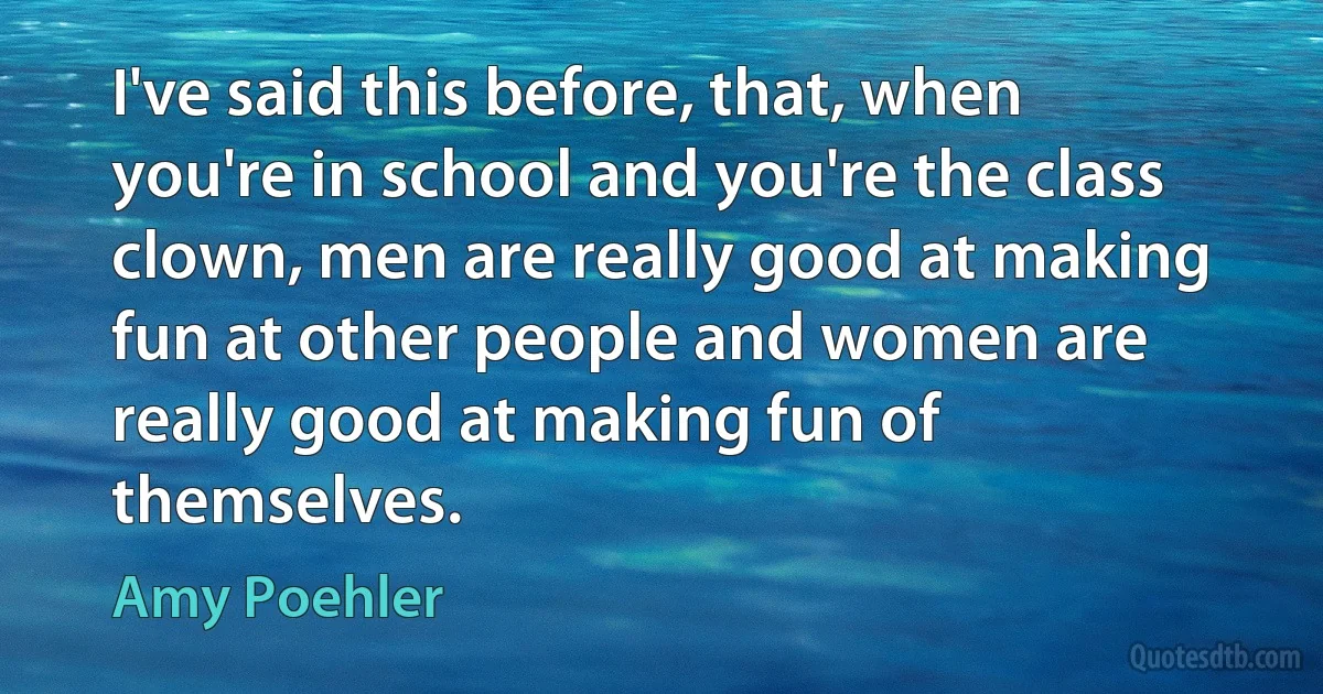 I've said this before, that, when you're in school and you're the class clown, men are really good at making fun at other people and women are really good at making fun of themselves. (Amy Poehler)