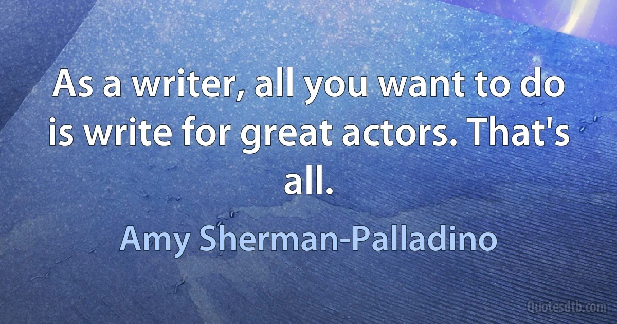 As a writer, all you want to do is write for great actors. That's all. (Amy Sherman-Palladino)