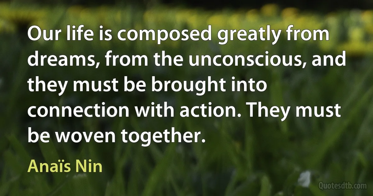 Our life is composed greatly from dreams, from the unconscious, and they must be brought into connection with action. They must be woven together. (Anaïs Nin)