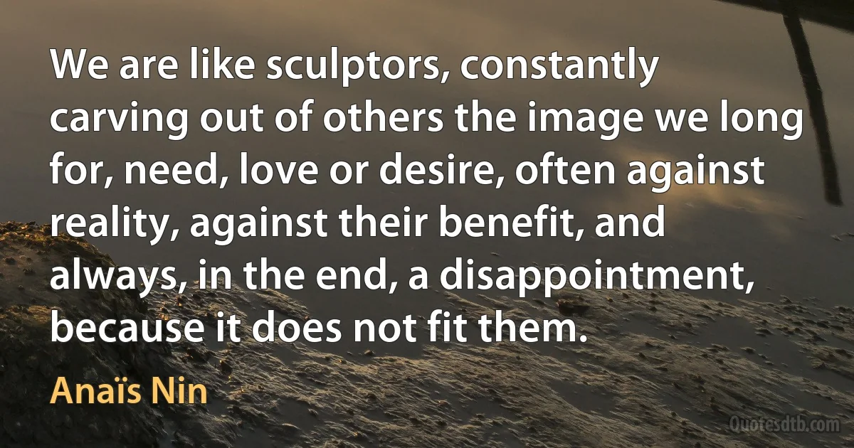 We are like sculptors, constantly carving out of others the image we long for, need, love or desire, often against reality, against their benefit, and always, in the end, a disappointment, because it does not fit them. (Anaïs Nin)