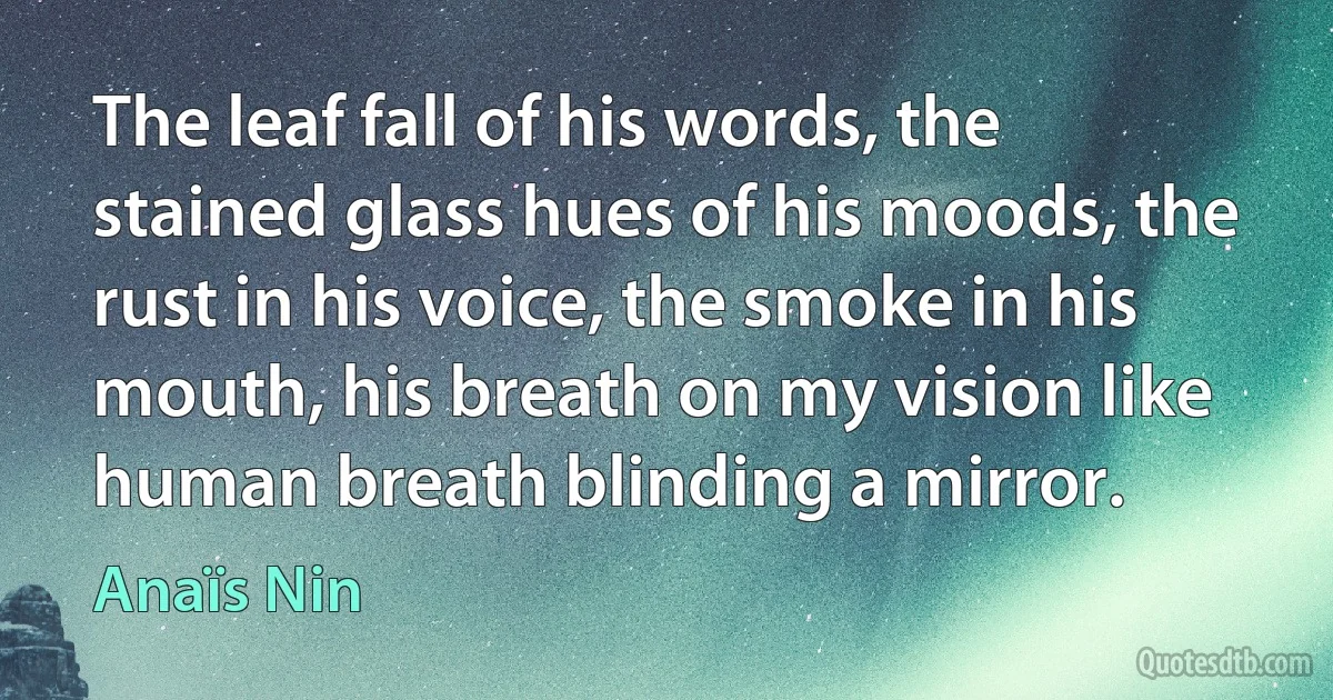 The leaf fall of his words, the stained glass hues of his moods, the rust in his voice, the smoke in his mouth, his breath on my vision like human breath blinding a mirror. (Anaïs Nin)