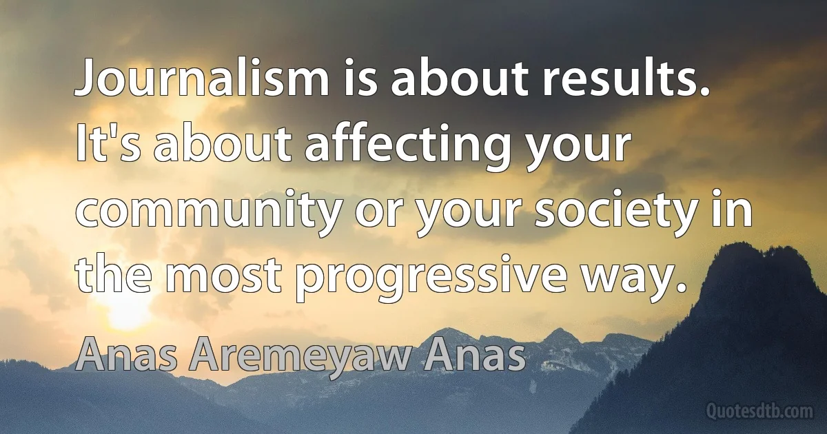 Journalism is about results. It's about affecting your community or your society in the most progressive way. (Anas Aremeyaw Anas)