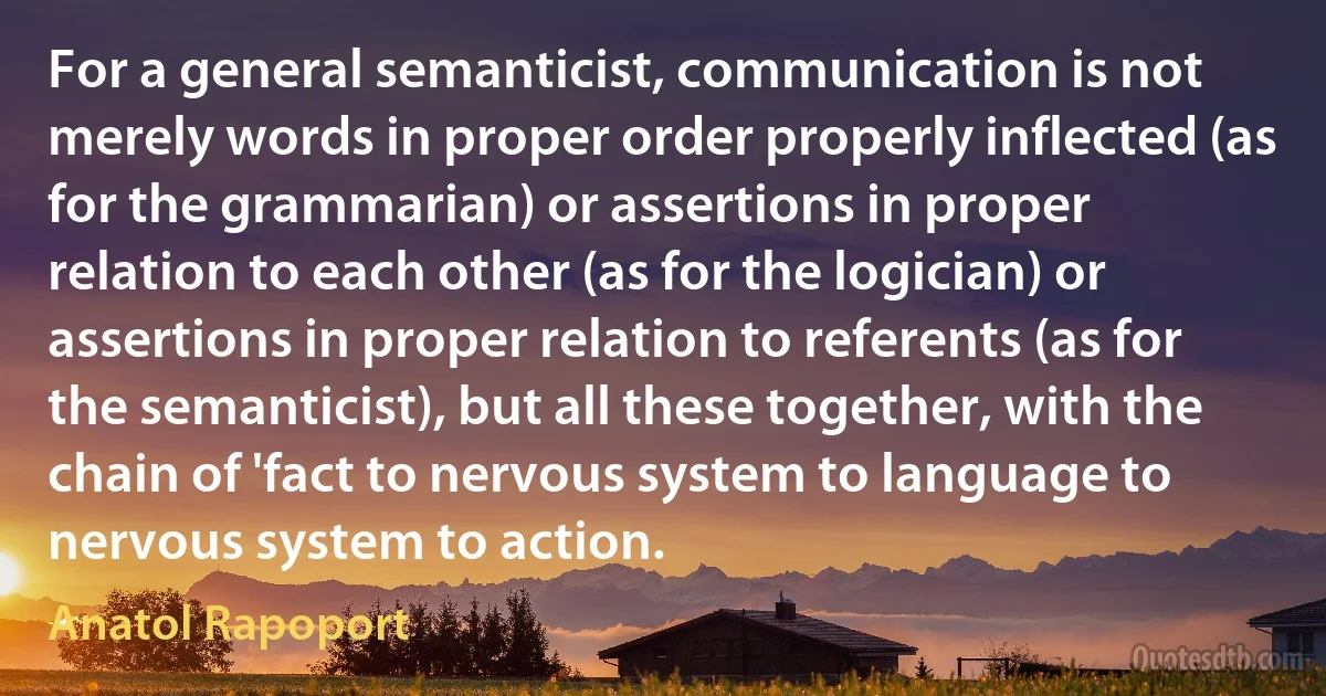 For a general semanticist, communication is not merely words in proper order properly inflected (as for the grammarian) or assertions in proper relation to each other (as for the logician) or assertions in proper relation to referents (as for the semanticist), but all these together, with the chain of 'fact to nervous system to language to nervous system to action. (Anatol Rapoport)