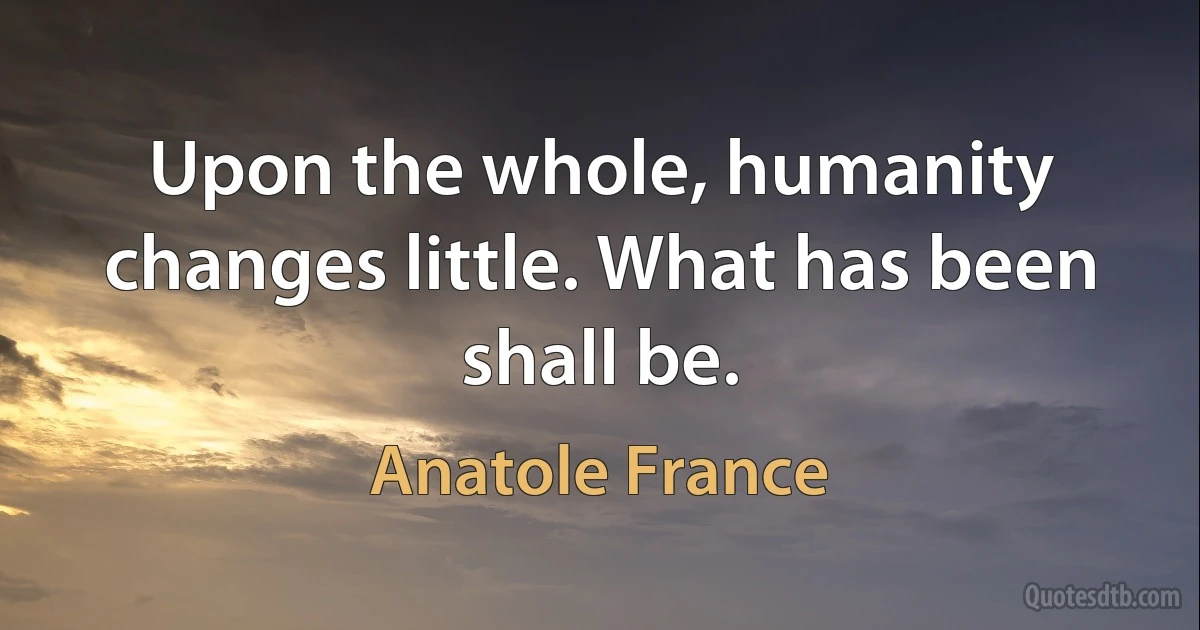 Upon the whole, humanity changes little. What has been shall be. (Anatole France)