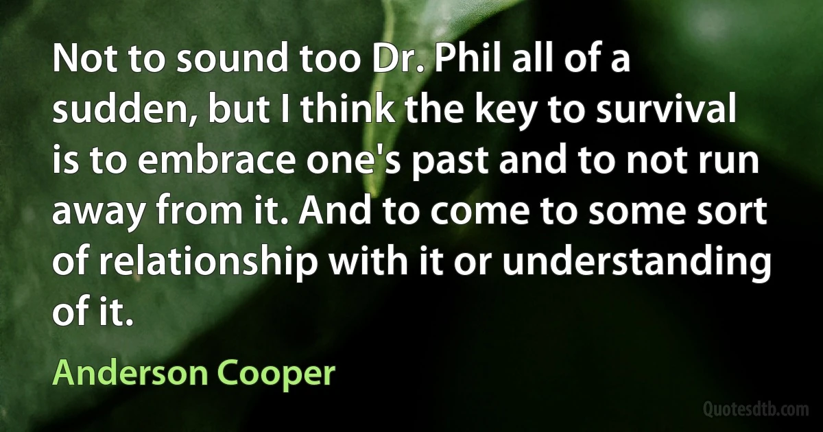 Not to sound too Dr. Phil all of a sudden, but I think the key to survival is to embrace one's past and to not run away from it. And to come to some sort of relationship with it or understanding of it. (Anderson Cooper)