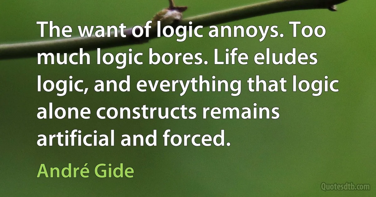 The want of logic annoys. Too much logic bores. Life eludes logic, and everything that logic alone constructs remains artificial and forced. (André Gide)