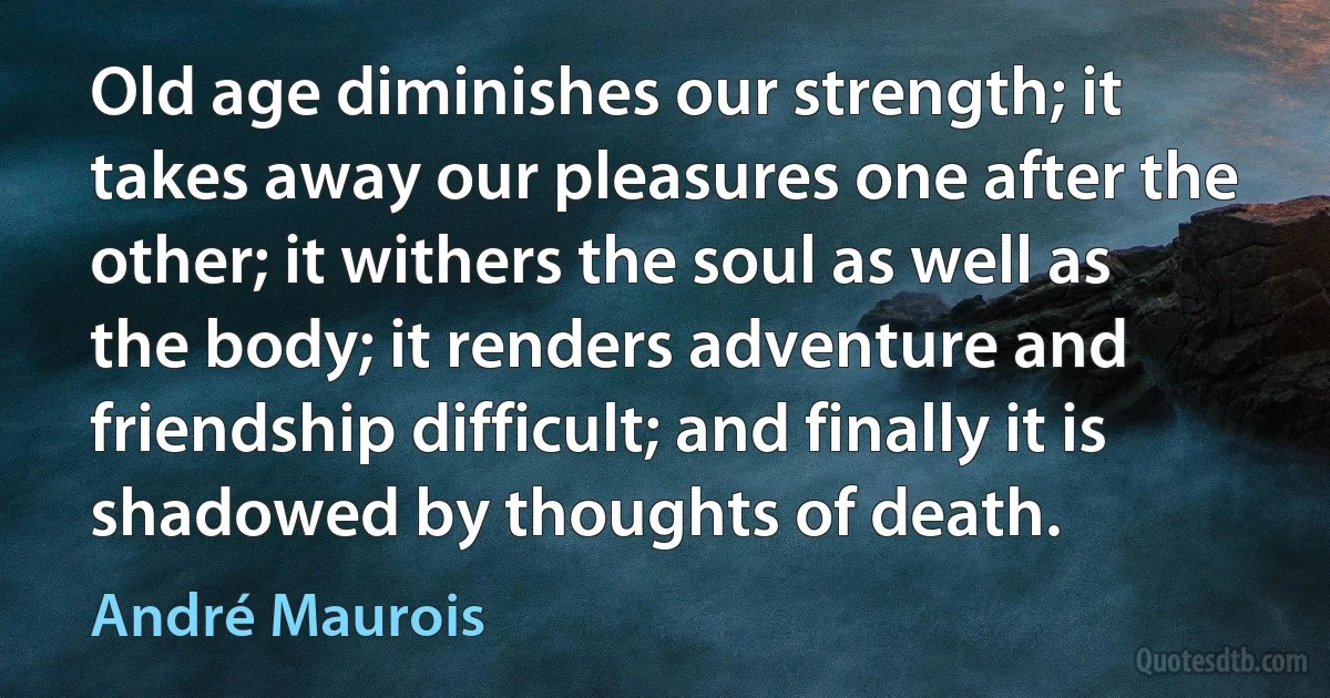 Old age diminishes our strength; it takes away our pleasures one after the other; it withers the soul as well as the body; it renders adventure and friendship difficult; and finally it is shadowed by thoughts of death. (André Maurois)