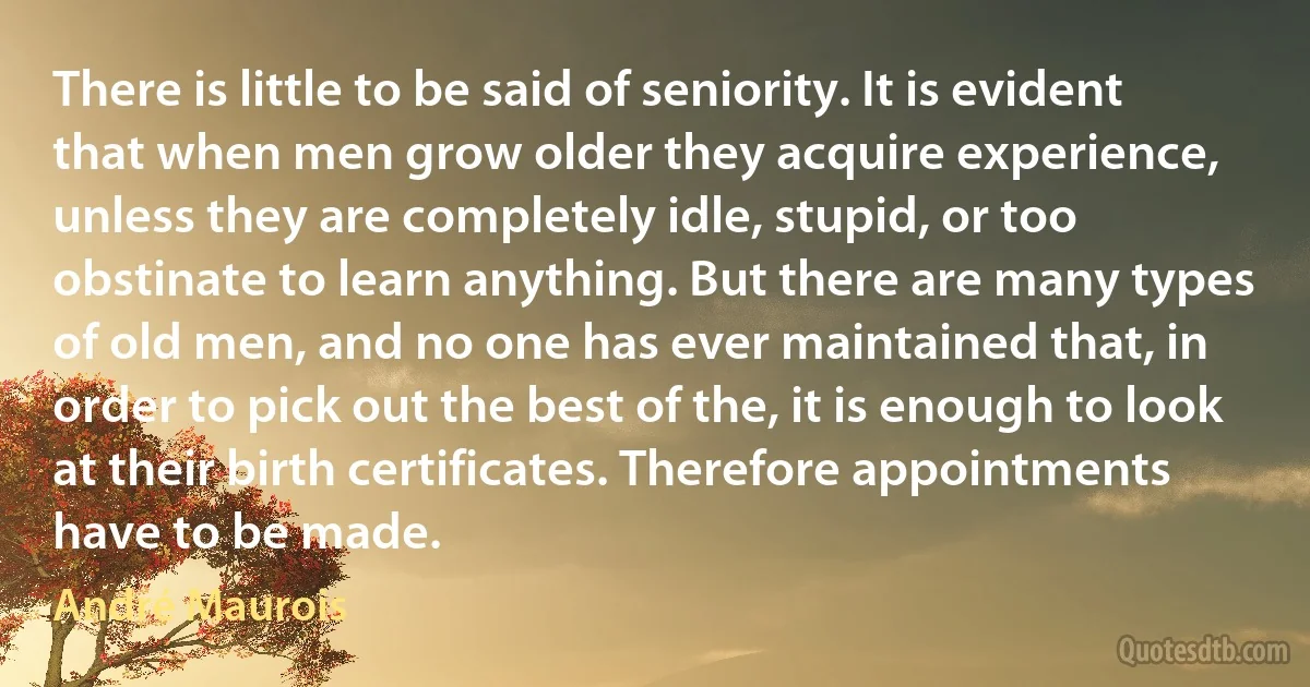 There is little to be said of seniority. It is evident that when men grow older they acquire experience, unless they are completely idle, stupid, or too obstinate to learn anything. But there are many types of old men, and no one has ever maintained that, in order to pick out the best of the, it is enough to look at their birth certificates. Therefore appointments have to be made. (André Maurois)