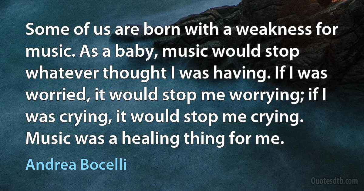 Some of us are born with a weakness for music. As a baby, music would stop whatever thought I was having. If I was worried, it would stop me worrying; if I was crying, it would stop me crying. Music was a healing thing for me. (Andrea Bocelli)