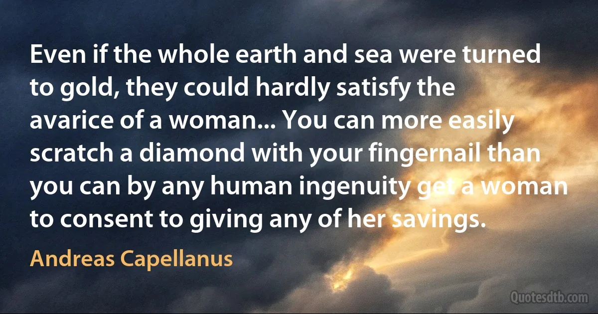 Even if the whole earth and sea were turned to gold, they could hardly satisfy the avarice of a woman... You can more easily scratch a diamond with your fingernail than you can by any human ingenuity get a woman to consent to giving any of her savings. (Andreas Capellanus)