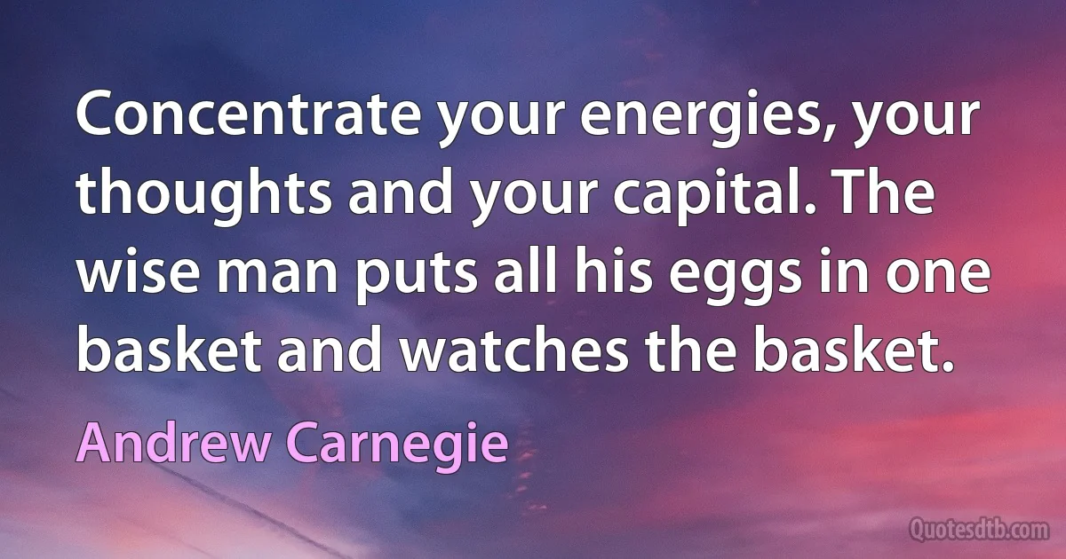 Concentrate your energies, your thoughts and your capital. The wise man puts all his eggs in one basket and watches the basket. (Andrew Carnegie)