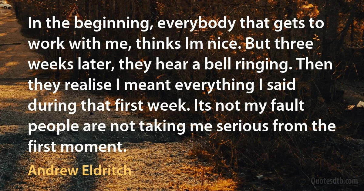 In the beginning, everybody that gets to work with me, thinks Im nice. But three weeks later, they hear a bell ringing. Then they realise I meant everything I said during that first week. Its not my fault people are not taking me serious from the first moment. (Andrew Eldritch)