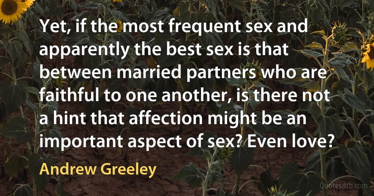 Yet, if the most frequent sex and apparently the best sex is that between married partners who are faithful to one another, is there not a hint that affection might be an important aspect of sex? Even love? (Andrew Greeley)