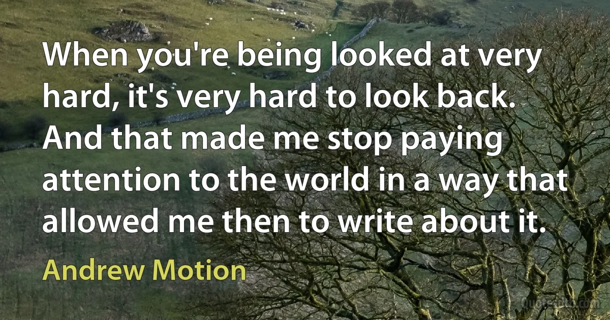 When you're being looked at very hard, it's very hard to look back. And that made me stop paying attention to the world in a way that allowed me then to write about it. (Andrew Motion)