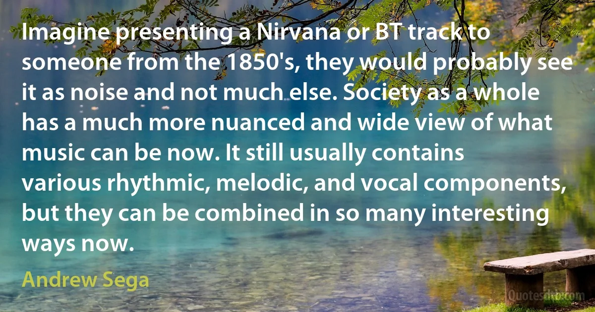 Imagine presenting a Nirvana or BT track to someone from the 1850's, they would probably see it as noise and not much else. Society as a whole has a much more nuanced and wide view of what music can be now. It still usually contains various rhythmic, melodic, and vocal components, but they can be combined in so many interesting ways now. (Andrew Sega)