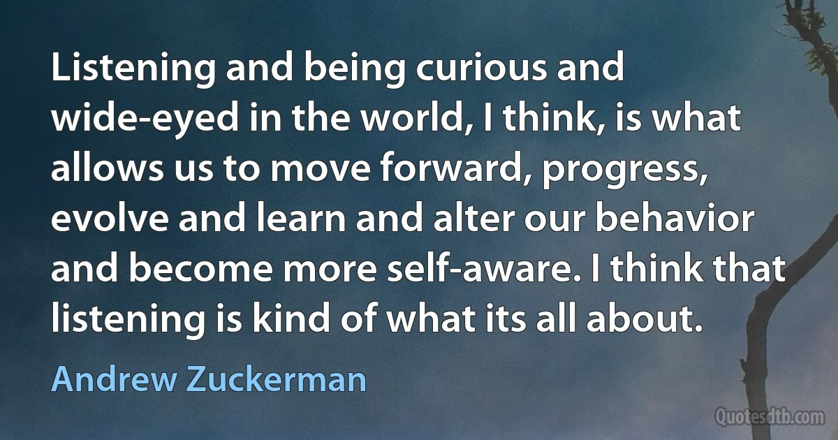 Listening and being curious and wide-eyed in the world, I think, is what allows us to move forward, progress, evolve and learn and alter our behavior and become more self-aware. I think that listening is kind of what its all about. (Andrew Zuckerman)