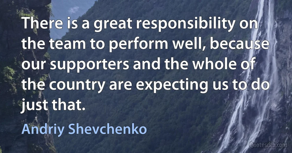 There is a great responsibility on the team to perform well, because our supporters and the whole of the country are expecting us to do just that. (Andriy Shevchenko)