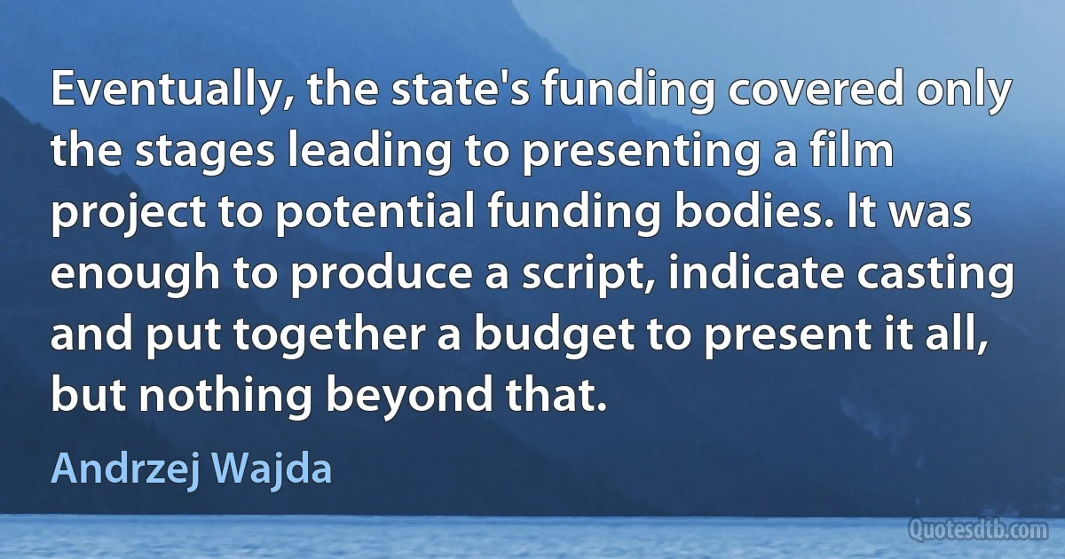 Eventually, the state's funding covered only the stages leading to presenting a film project to potential funding bodies. It was enough to produce a script, indicate casting and put together a budget to present it all, but nothing beyond that. (Andrzej Wajda)