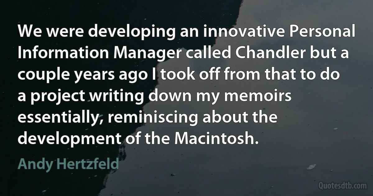 We were developing an innovative Personal Information Manager called Chandler but a couple years ago I took off from that to do a project writing down my memoirs essentially, reminiscing about the development of the Macintosh. (Andy Hertzfeld)