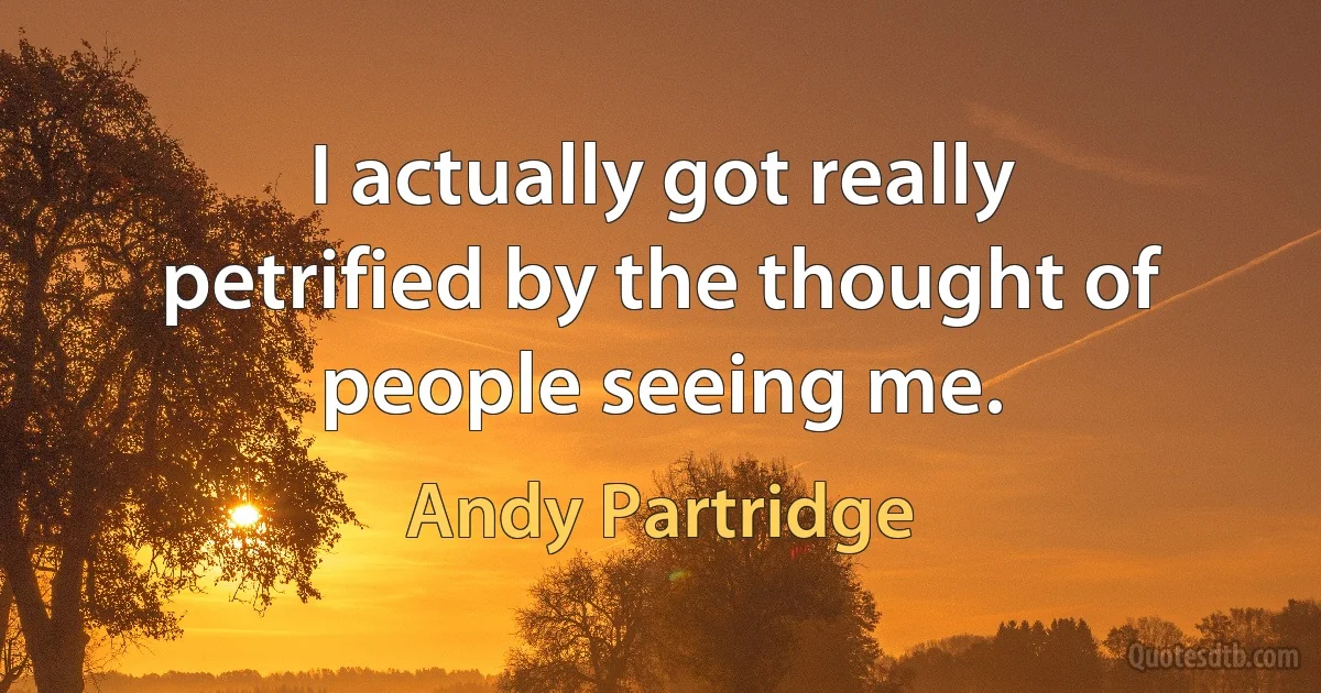 I actually got really petrified by the thought of people seeing me. (Andy Partridge)