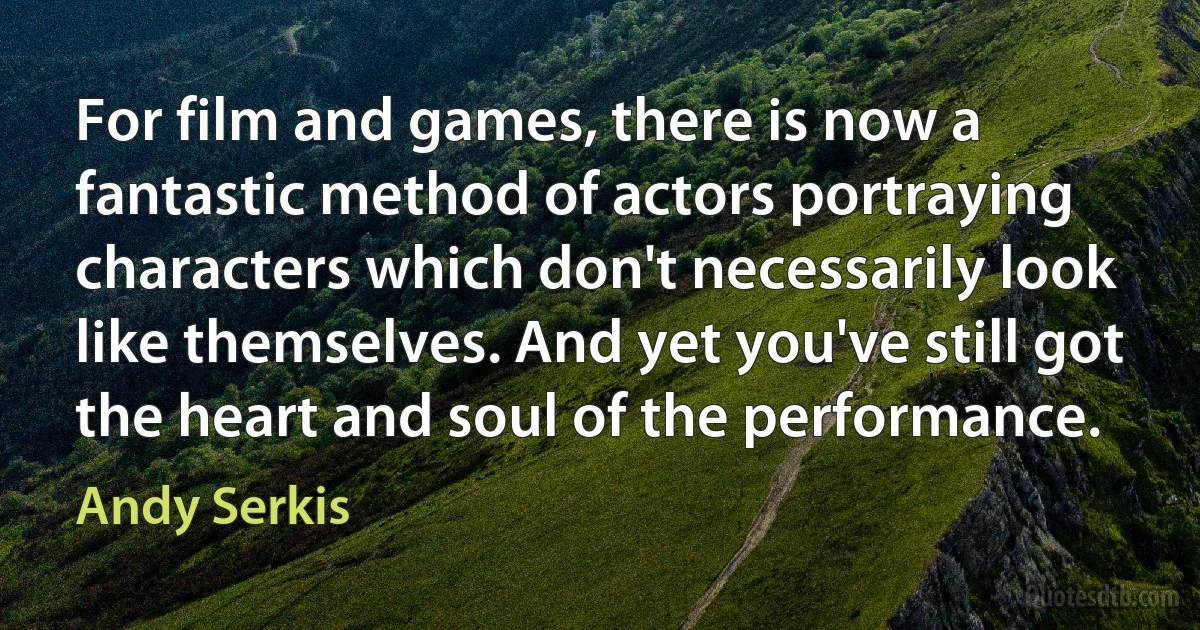 For film and games, there is now a fantastic method of actors portraying characters which don't necessarily look like themselves. And yet you've still got the heart and soul of the performance. (Andy Serkis)