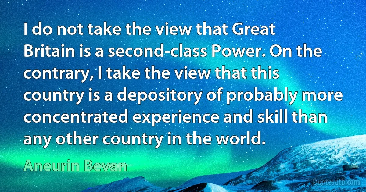 I do not take the view that Great Britain is a second-class Power. On the contrary, I take the view that this country is a depository of probably more concentrated experience and skill than any other country in the world. (Aneurin Bevan)